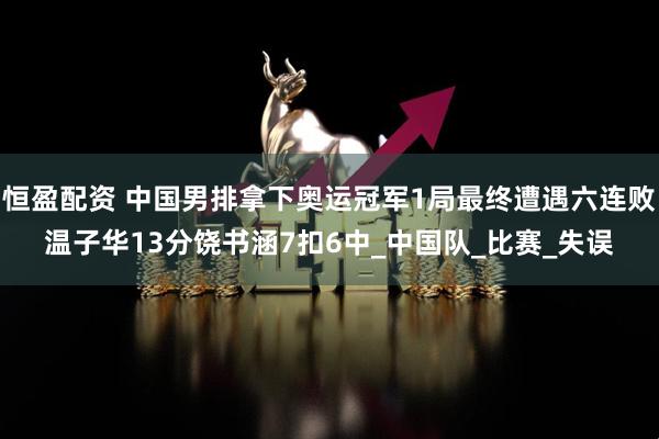 恒盈配资 中国男排拿下奥运冠军1局最终遭遇六连败温子华13分饶书涵7扣6中_中国队_比赛_失误