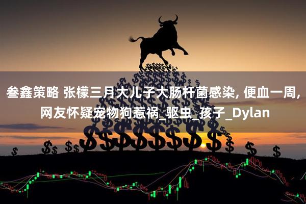 叁鑫策略 张檬三月大儿子大肠杆菌感染, 便血一周, 网友怀疑宠物狗惹祸_驱虫_孩子_Dylan