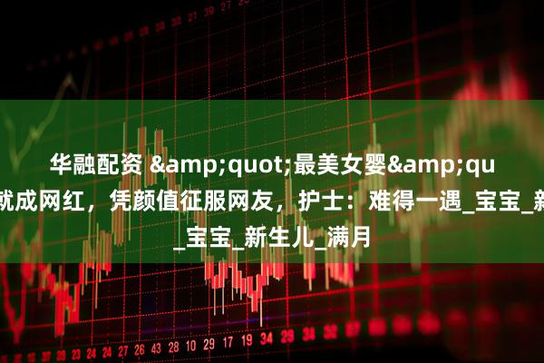 华融配资 "最美女婴"刚出生就成网红，凭颜值征服网友，护士：难得一遇_宝宝_新生儿_满月