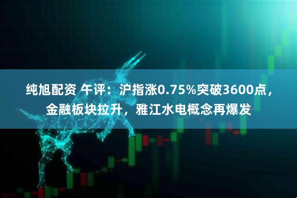纯旭配资 午评：沪指涨0.75%突破3600点，金融板块拉升，雅江水电概念再爆发