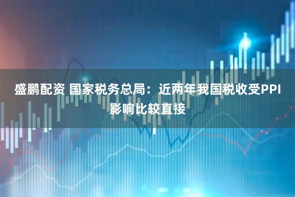 盛鹏配资 国家税务总局：近两年我国税收受PPI影响比较直接