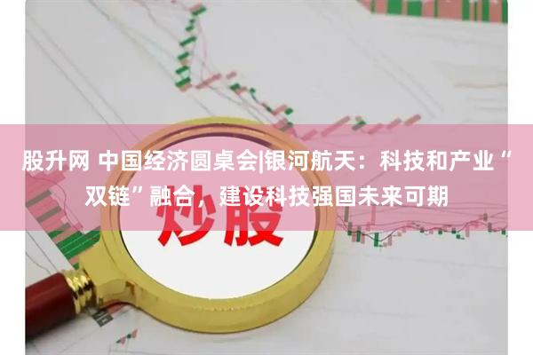 股升网 中国经济圆桌会|银河航天：科技和产业“双链”融合，建设科技强国未来可期