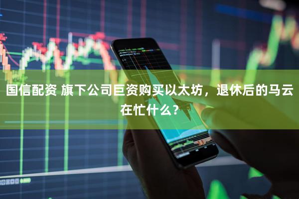 国信配资 旗下公司巨资购买以太坊，退休后的马云在忙什么？