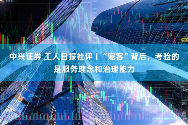 中兴证券 工人日报社评丨“宠客”背后，考验的是服务理念和治理能力