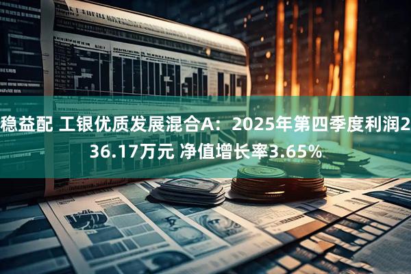 稳益配 工银优质发展混合A：2025年第四季度利润236.17万元 净值增长率3.65%