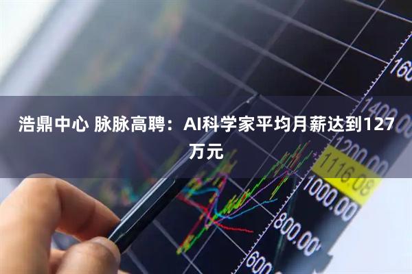 浩鼎中心 脉脉高聘：AI科学家平均月薪达到127万元