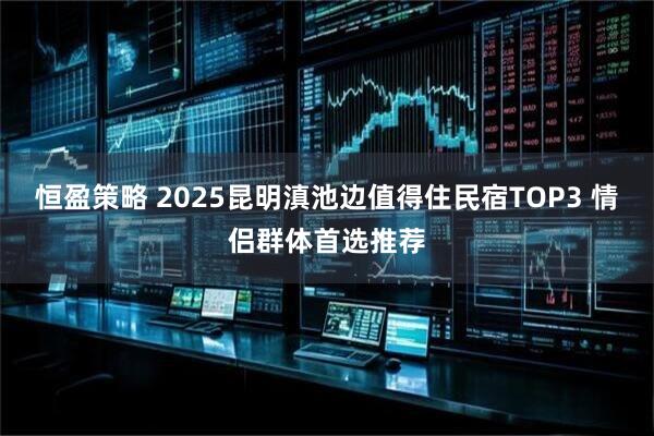 恒盈策略 2025昆明滇池边值得住民宿TOP3 情侣群体首选推荐