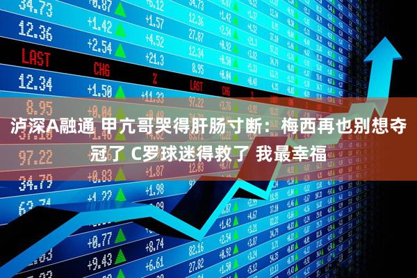泸深A融通 甲亢哥哭得肝肠寸断：梅西再也别想夺冠了 C罗球迷得救了 我最幸福