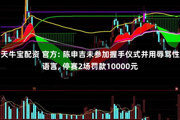 天牛宝配资 官方: 陈申吉未参加握手仪式并用辱骂性语言, 停赛2场罚款10000元